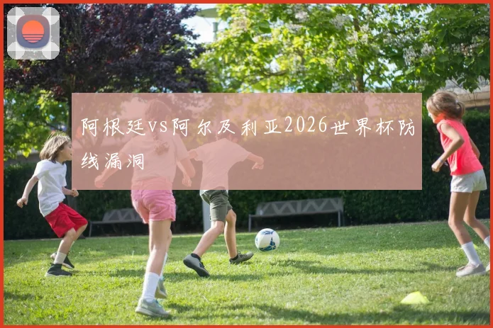 阿根廷vs阿尔及利亚2026世界杯防线漏洞