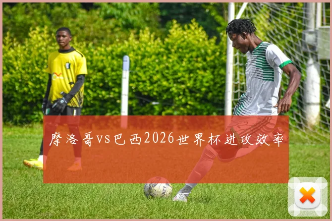 摩洛哥vs巴西2026世界杯进攻效率