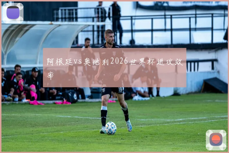 阿根廷vs奥地利2026世界杯进攻效率