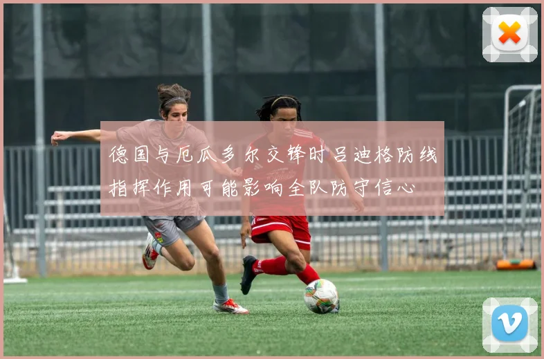 德国与厄瓜多尔交锋时吕迪格防线指挥作用可能影响全队防守信心