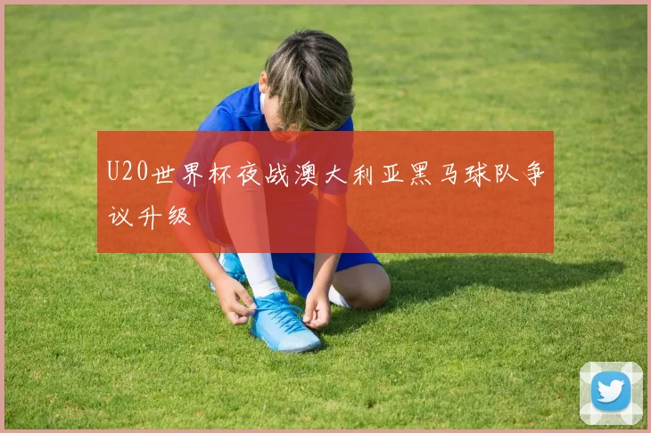U20世界杯夜战澳大利亚黑马球队争议升级