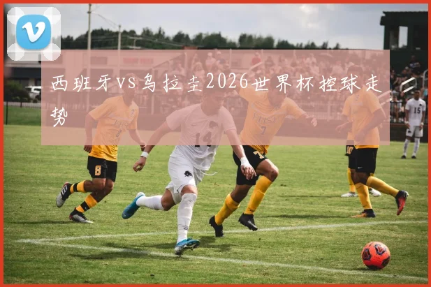 西班牙vs乌拉圭2026世界杯控球走势