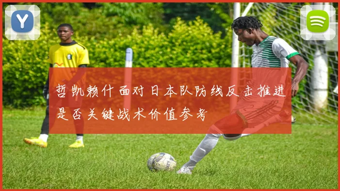 哲凯赖什面对日本队防线反击推进是否关键战术价值参考