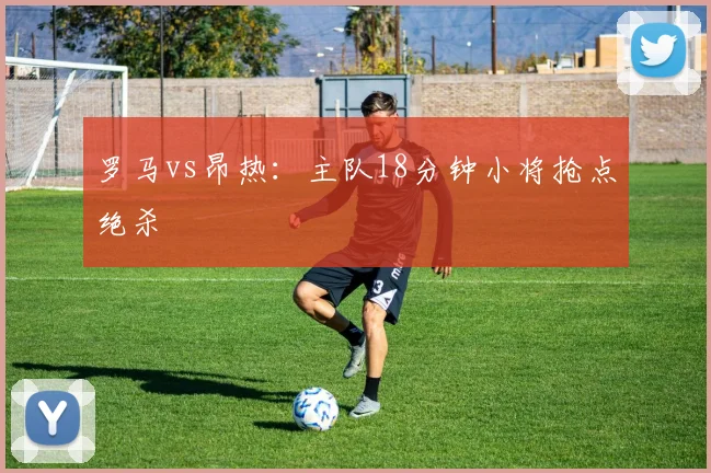 罗马vs昂热：主队18分钟小将抢点绝杀
