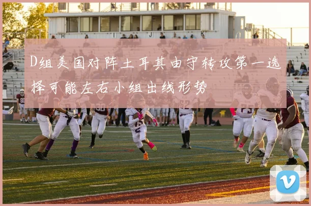 D组美国对阵土耳其由守转攻第一选择可能左右小组出线形势