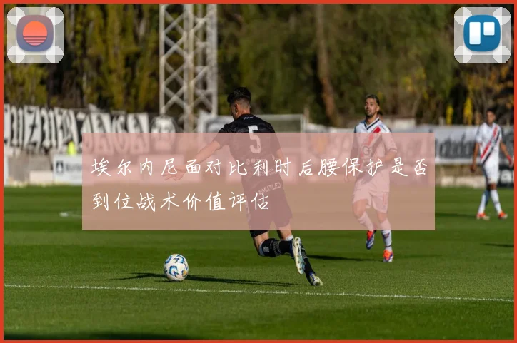 埃尔内尼面对比利时后腰保护是否到位战术价值评估
