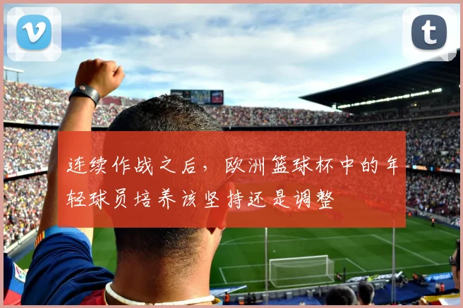 连续作战之后，欧洲篮球杯中的年轻球员培养该坚持还是调整