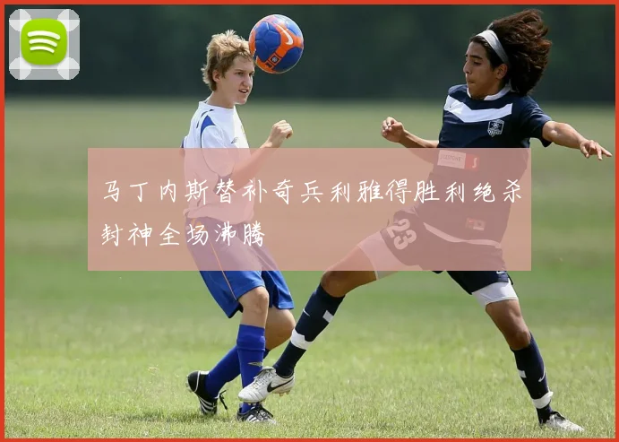 马丁内斯替补奇兵利雅得胜利绝杀封神全场沸腾