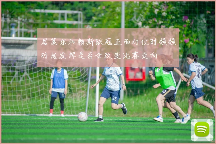 居莱尔和赖斯欧冠正面对位时强强对话发挥是否会改变比赛走向