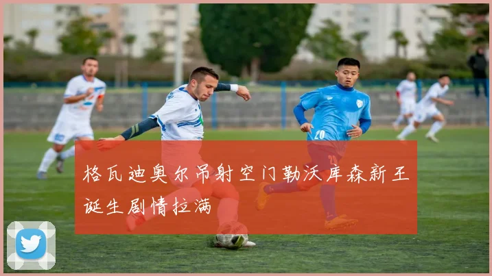 格瓦迪奥尔吊射空门勒沃库森新王诞生剧情拉满