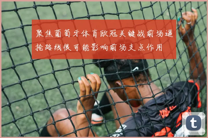 聚焦葡萄牙体育欧冠关键战前场逼抢路线很可能影响前场支点作用
