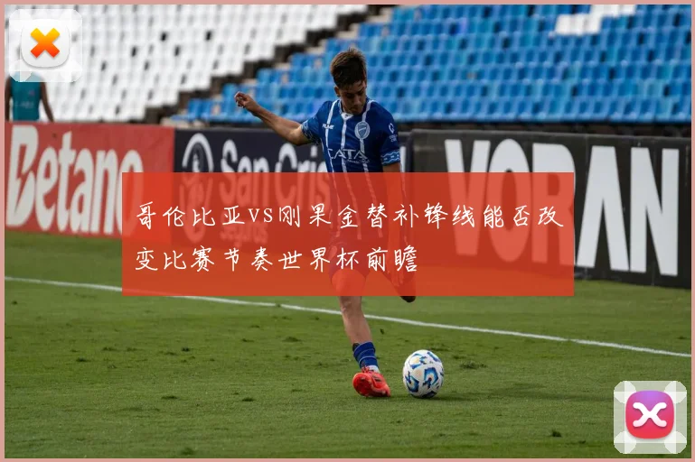 哥伦比亚vs刚果金替补锋线能否改变比赛节奏世界杯前瞻