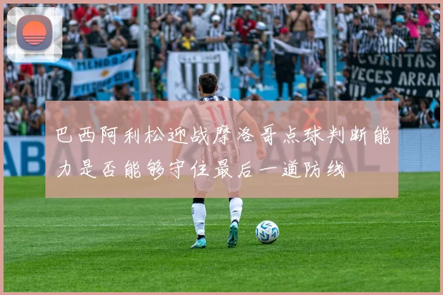 巴西阿利松迎战摩洛哥点球判断能力是否能够守住最后一道防线