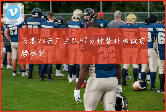 马赛vs药厂主队47分钟替补回做前腰远射