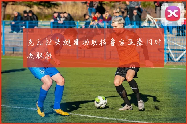 克瓦拉头槌建功助格鲁吉亚豪门对决取胜
