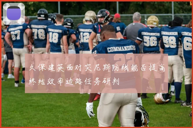 久保建英面对突尼斯防线能否提高终结效率边路任务研判