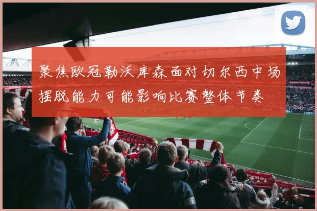 聚焦欧冠勒沃库森面对切尔西中场摆脱能力可能影响比赛整体节奏